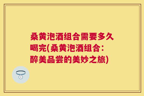 桑黄泡酒组合需要多久喝完(桑黄泡酒组合：醉美品尝的美妙之旅)