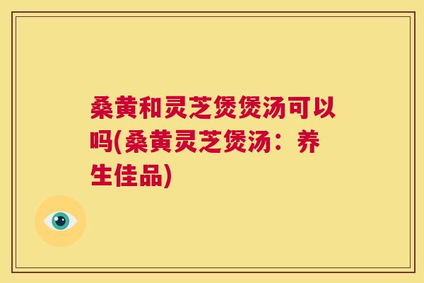 桑黄和灵芝煲煲汤可以吗(桑黄灵芝煲汤：养生佳品)