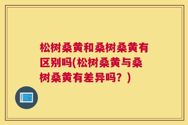 松树桑黄和桑树桑黄有区别吗(松树桑黄与桑树桑黄有差异吗？)