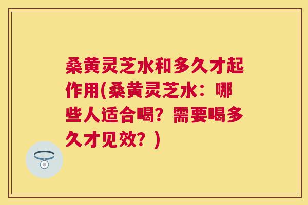 桑黄灵芝水和多久才起作用(桑黄灵芝水：哪些人适合喝？需要喝多久才见效？)