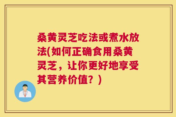 桑黄灵芝吃法或煮水放法(如何正确食用桑黄灵芝，让你更好地享受其营养价值？)