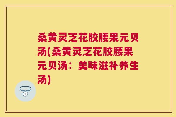 桑黄灵芝花胶腰果元贝汤(桑黄灵芝花胶腰果元贝汤：美味滋补养生汤)