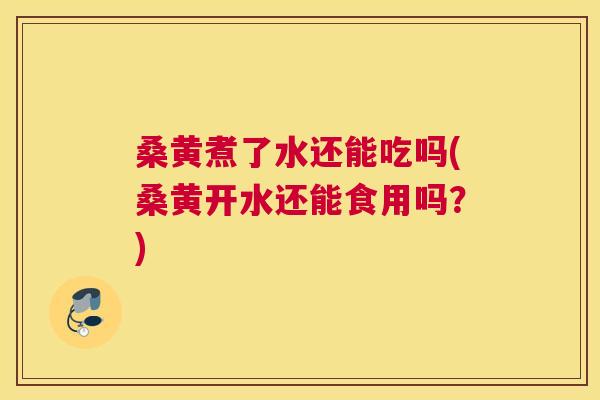 桑黄煮了水还能吃吗(桑黄开水还能食用吗？)