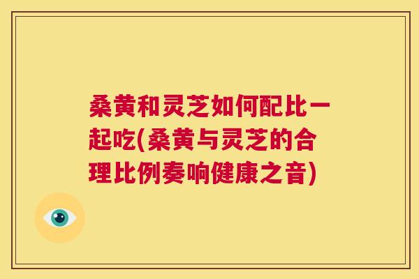 桑黄和灵芝如何配比一起吃(桑黄与灵芝的合理比例奏响健康之音)