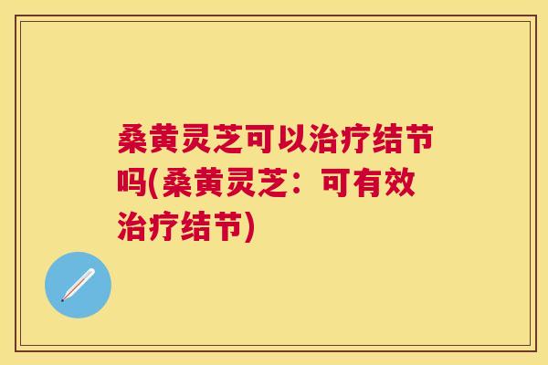 桑黄灵芝可以结节吗(桑黄灵芝：可有效结节)