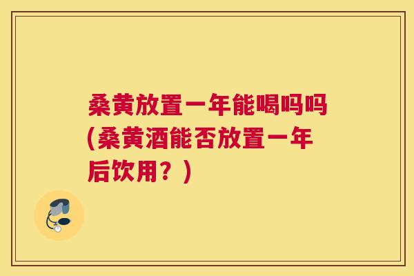桑黄放置一年能喝吗吗(桑黄酒能否放置一年后饮用？)