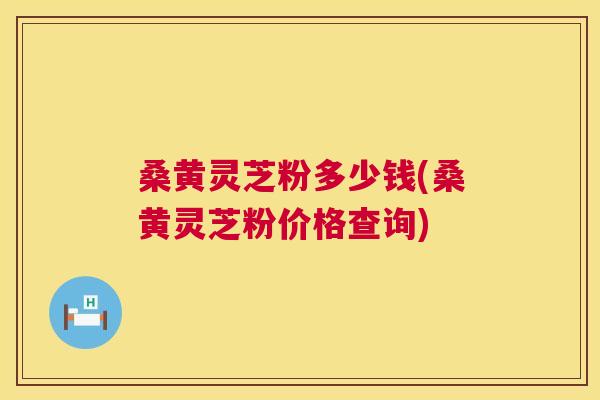 桑黄灵芝粉多少钱(桑黄灵芝粉价格查询)