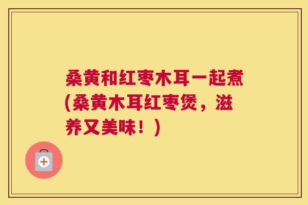 桑黄和红枣木耳一起煮(桑黄木耳红枣煲，滋养又美味！)
