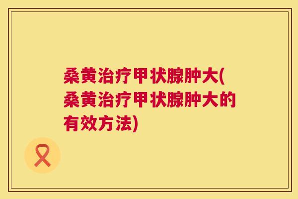 桑黄肿大(桑黄肿大的有效方法)