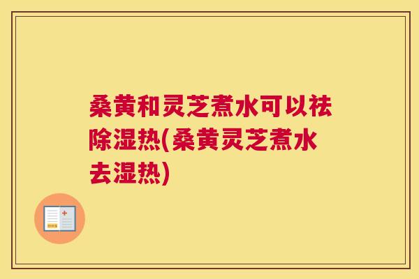 桑黄和灵芝煮水可以祛除湿热(桑黄灵芝煮水去湿热)