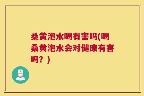 桑黄泡水喝有害吗(喝桑黄泡水会对健康有害吗？)