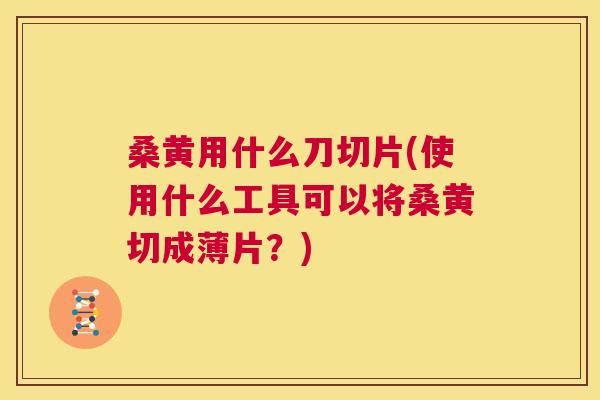 桑黄用什么刀切片(使用什么工具可以将桑黄切成薄片？)