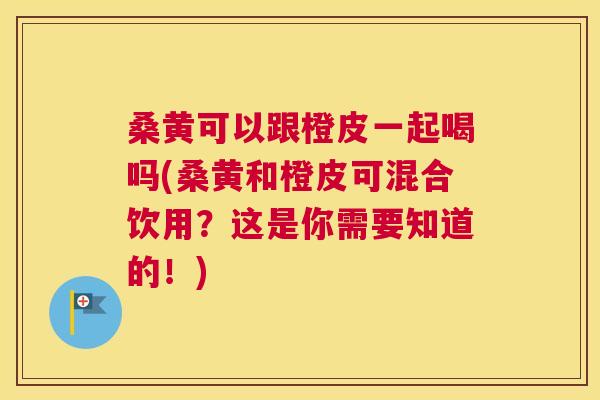 桑黄可以跟橙皮一起喝吗(桑黄和橙皮可混合饮用？这是你需要知道的！)