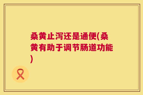 桑黄止泻还是通便(桑黄有助于调节肠道功能)