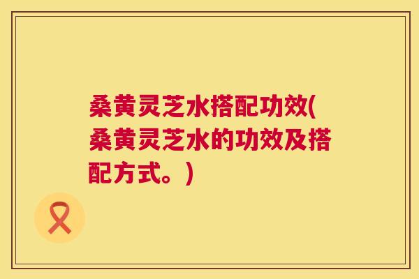 桑黄灵芝水搭配功效(桑黄灵芝水的功效及搭配方式。)