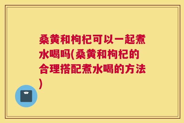 桑黄和枸杞可以一起煮水喝吗(桑黄和枸杞的合理搭配煮水喝的方法)