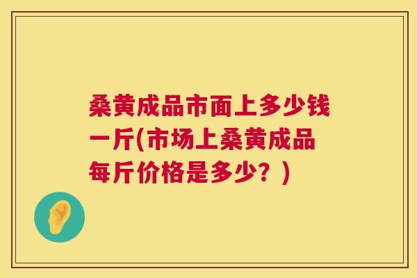 桑黄成品市面上多少钱一斤(市场上桑黄成品每斤价格是多少？)
