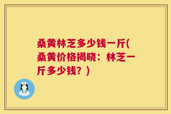 桑黄林芝多少钱一斤(桑黄价格揭晓：林芝一斤多少钱？)