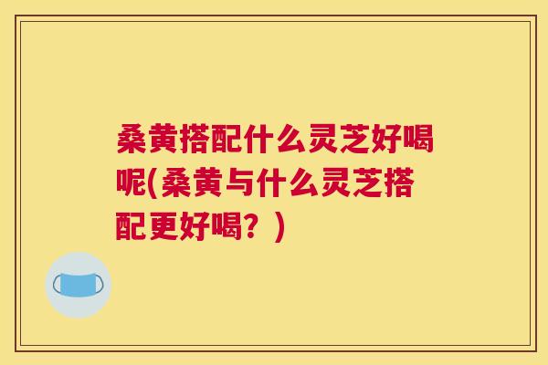 桑黄搭配什么灵芝好喝呢(桑黄与什么灵芝搭配更好喝？)