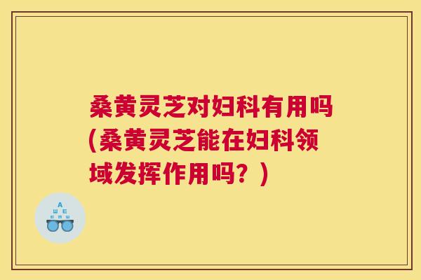 桑黄灵芝对有用吗(桑黄灵芝能在领域发挥作用吗？)