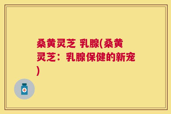 桑黄灵芝 乳腺(桑黄灵芝：乳腺保健的新宠)