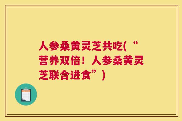 人参桑黄灵芝共吃(“营养双倍！人参桑黄灵芝联合进食”)
