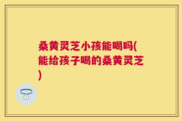 桑黄灵芝小孩能喝吗(能给孩子喝的桑黄灵芝)