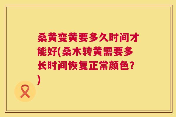 桑黄变黄要多久时间才能好(桑木转黄需要多长时间恢复正常颜色?) 桑黄变黄要多久时间才能好(桑木转黄需要多长时间恢复正常颜色?)
