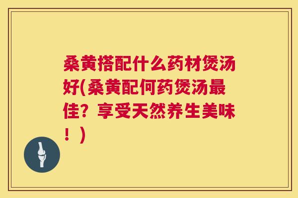 桑黄搭配什么药材煲汤好(桑黄配何药煲汤佳？享受天然养生美味！)