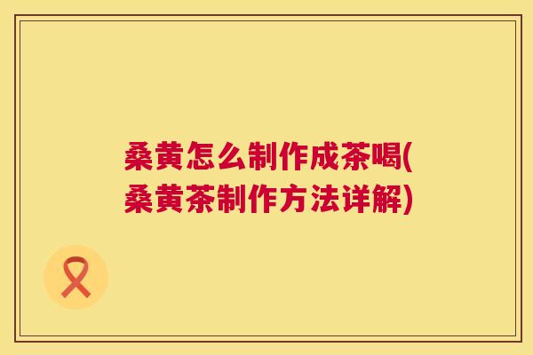 桑黄怎么制作成茶喝(桑黄茶制作方法详解)