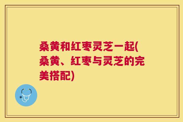 桑黄和红枣灵芝一起(桑黄、红枣与灵芝的完美搭配)