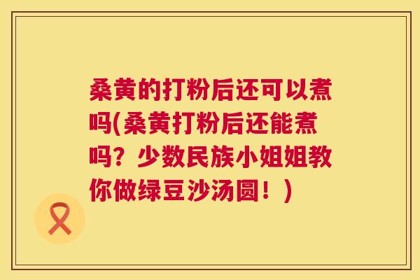 桑黄的打粉后还可以煮吗(桑黄打粉后还能煮吗？少数民族小姐姐教你做绿豆沙汤圆！)