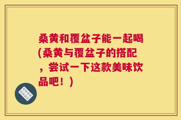 桑黄和覆盆子能一起喝(桑黄与覆盆子的搭配，尝试一下这款美味饮品吧！)