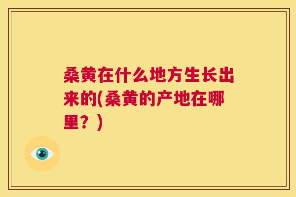 桑黄在什么地方生长出来的(桑黄的产地在哪里？)