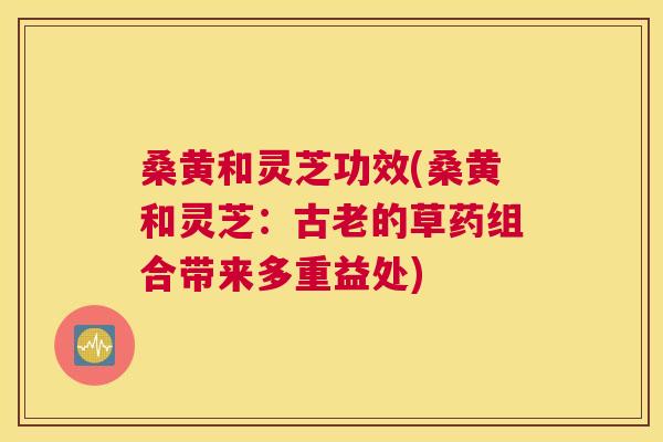 桑黄和灵芝功效(桑黄和灵芝：古老的草药组合带来多重益处)