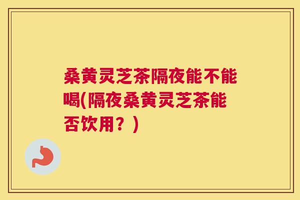 桑黄灵芝茶隔夜能不能喝(隔夜桑黄灵芝茶能否饮用?) 桑黄灵芝茶隔夜能不能喝(隔夜桑黄灵芝茶能否饮用?)