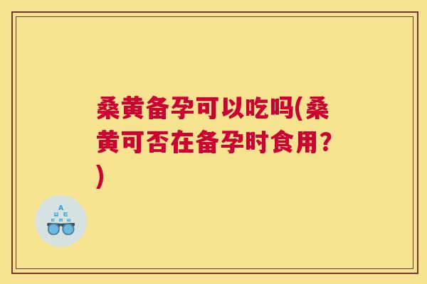 桑黄备孕可以吃吗(桑黄可否在备孕时食用？)