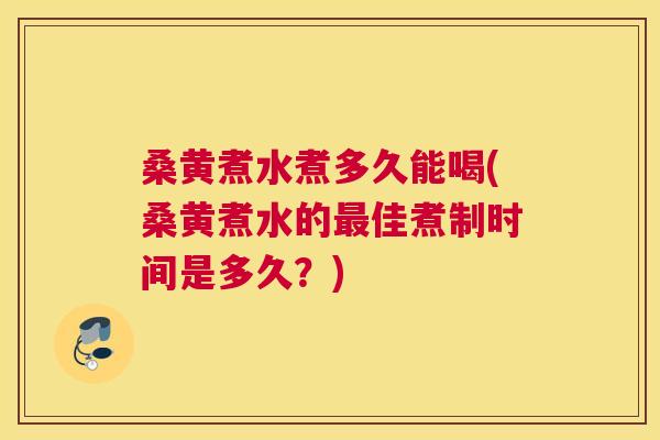 桑黄煮水煮多久能喝(桑黄煮水的佳煮制时间是多久？)