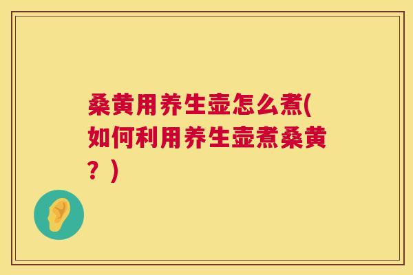桑黄用养生壶怎么煮(如何利用养生壶煮桑黄？)
