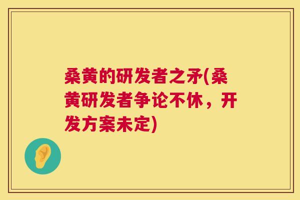 桑黄的研发者之矛(桑黄研发者争论不休，开发方案未定)