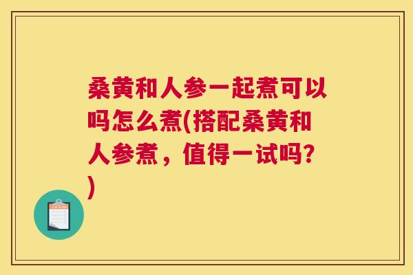 桑黄和人参一起煮可以吗怎么煮(搭配桑黄和人参煮，值得一试吗？)