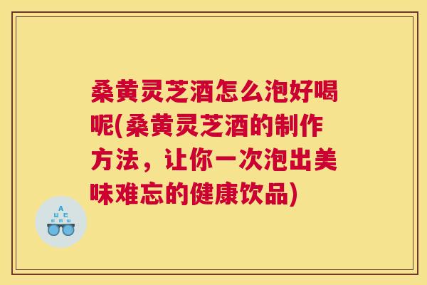 桑黄灵芝酒怎么泡好喝呢(桑黄灵芝酒的制作方法，让你一次泡出美味难忘的健康饮品)