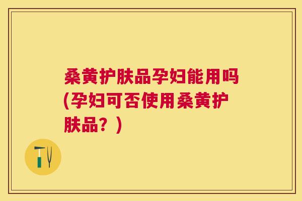 桑黄护肤品孕妇能用吗(孕妇可否使用桑黄护肤品？)