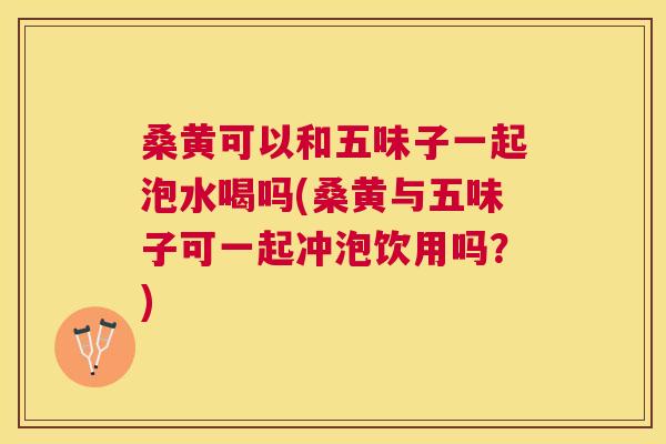 桑黄可以和五味子一起泡水喝吗(桑黄与五味子可一起冲泡饮用吗？)