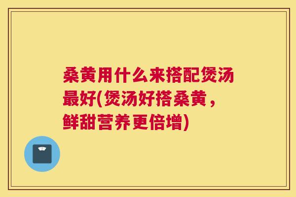 桑黄用什么来搭配煲汤好(煲汤好搭桑黄，鲜甜营养更倍增)