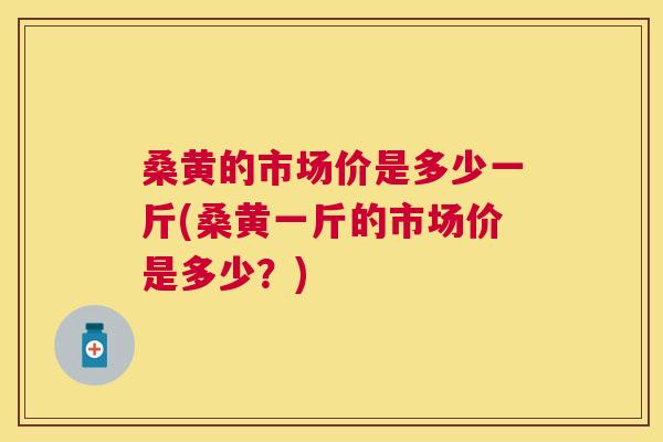 桑黄的市场价是多少一斤(桑黄一斤的市场价是多少？)