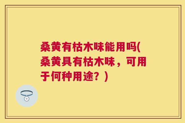 桑黄有枯木味能用吗(桑黄具有枯木味，可用于何种用途？)