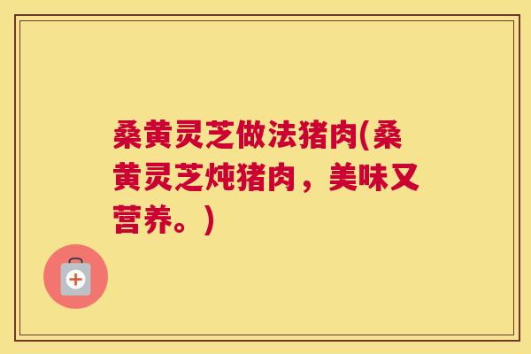 桑黄灵芝做法猪肉(桑黄灵芝炖猪肉，美味又营养。)