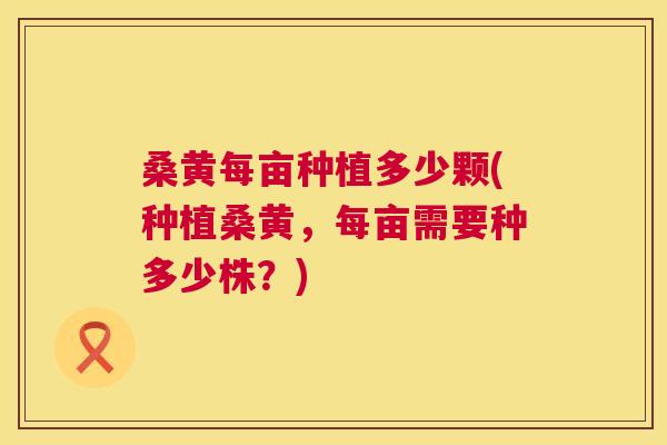 桑黄每亩种植多少颗(种植桑黄，每亩需要种多少株？)