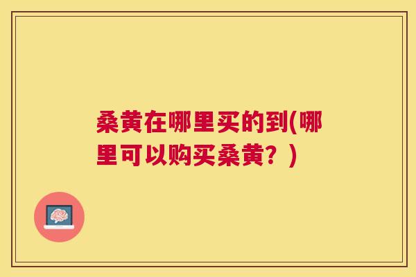桑黄在哪里买的到(哪里可以购买桑黄？)